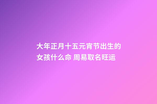 大年正月十五元宵节出生的女孩什么命 周易取名旺运